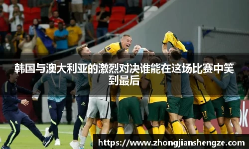 韩国与澳大利亚的激烈对决谁能在这场比赛中笑到最后